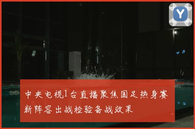 中央电视1台直播聚焦国足热身赛 新阵容出战检验备战效果