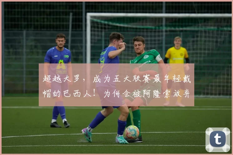 超越大罗，成为五大联赛最年轻戴帽的巴西人！为何会被阿隆索放弃