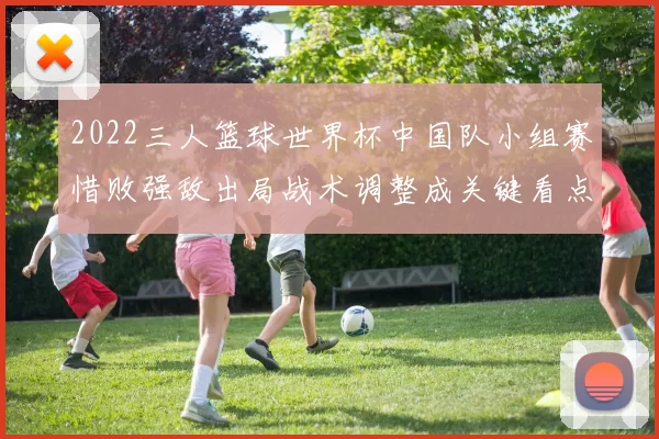 2022三人篮球世界杯中国队小组赛惜败强敌出局战术调整成关键看点