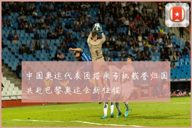 中国奥运代表团搭乘专机载誉归国共赴巴黎奥运会新征程
