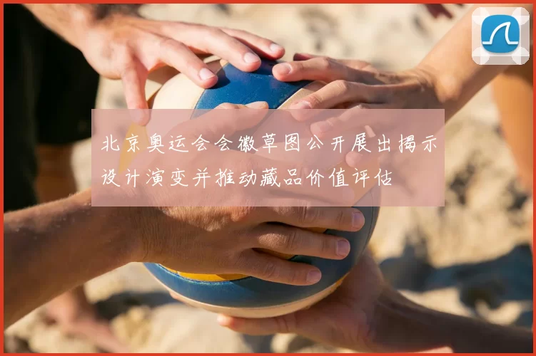 北京奥运会会徽草图公开展出揭示设计演变并推动藏品价值评估