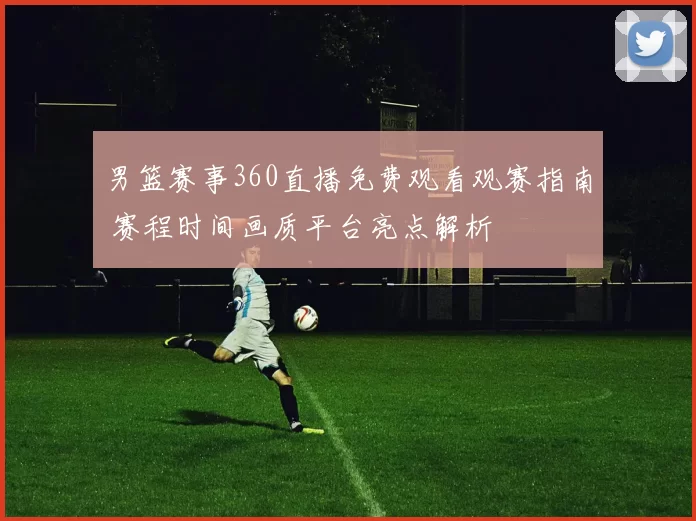 男篮赛事360直播免费观看观赛指南 赛程时间画质平台亮点解析