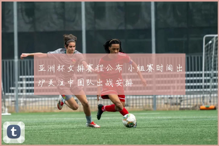 亚洲杯女排赛程公布 小组赛时间出炉关注中国队出战安排