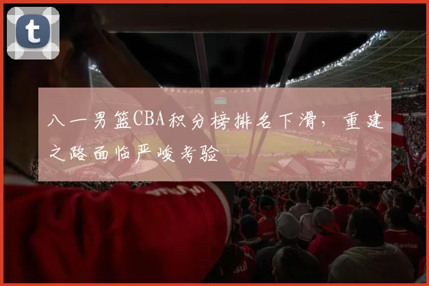 八一男篮CBA积分榜排名下滑，重建之路面临严峻考验