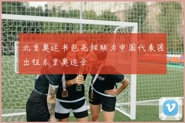 北京奥运书包亮相助力中国代表团出征东京奥运会